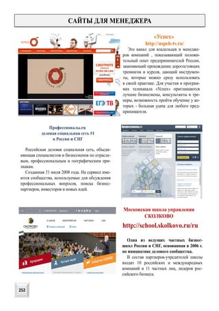 CАЙТЫ ДЛЯ МЕНЕДЖЕРА
Это канал для владельцев и менедже-
ров компаний , показывающий положи-
тельный опыт предпринимателей России,
заменяющий прохождение дорогостоящих
тренингов и курсов, дающий инструмен-
ты, которые можно сразу использовать
в своей практике. Для участия в програм-
мах телеканала «Успех» приглашаются
лучшие бизнесмены, консультанты и тре-
неры, возможность пройти обучение у ко-
торых - большая удача для любого пред-
принимателя.
http://uspeh-tv.ru/
http://school.skolkovo.ru/ru
«Успех»
Московская школа управления
СКОЛКОВО
Одна из ведущих частных бизнес-
школ России и СНГ, основанная в 2006 г.
по инициативе делового сообщества.
В состав партнеров-учредителей школы
входят 10 российских и международных
компаний и 11 частных лиц, лидеров рос-
сийского бизнеса.
Профессионалы.ru
деловая социальная сеть #1
в России и СНГ
Российская деловая социальная сеть, объеди-
няющая специалистов и бизнесменов по отрасле-
вым, профессиональным и географическим при-
знакам.
Созданная 31 июля 2008 года. На сервисе име-
ются сообщества, используемые для обсуждения
профессиональных вопросов, поиска бизнес-
партнеров, инвесторов и новых идей.
252
 