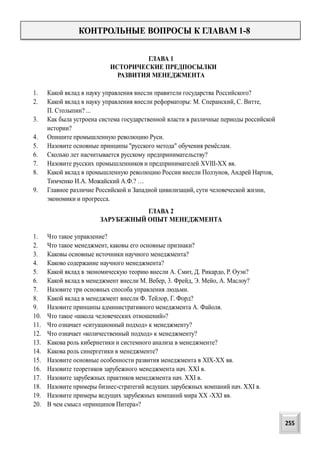 КОНТРОЛЬНЫЕ ВОПРОСЫ К ГЛАВАМ 1-8
ГЛАВА 1
ИСТОРИЧЕСКИЕ ПРЕДПОСЫЛКИ
РАЗВИТИЯ МЕНЕДЖМЕНТА
1. Какой вклад в науку управления внесли правители государства Российского?
2. Какой вклад в науку управления внесли реформаторы: М. Сперанский, С. Витте,
П. Столыпин? ...
3. Как была устроена система государственной власти в различные периоды российской
истории?
4. Опишите промышленную революцию Руси.
5. Назовите основные принципы "русского метода" обучения ремёслам.
6. Сколько лет насчитывается русскому предпринимательству?
7. Назовите русских промышленников и предпринимателей XVIII-XX вв.
8. Какой вклад в промышленную революцию России внесли Ползунов, Андрей Нартов,
Тимченко И.А. Можайский А.Ф.? …
9. Главное различие Российской и Западной цивилизаций, сути человеческой жизни,
экономики и прогресса.
ГЛАВА 2
ЗАРУБЕЖНЫЙ ОПЫТ МЕНЕДЖМЕНТА
1. Что такое управление?
2. Что такое менеджмент, каковы его основные признаки?
3. Каковы основные источники научного менеджмента?
4. Каково содержание научного менеджмента?
5. Какой вклад в экономическую теорию внесли А. Смит, Д. Рикардо, Р. Оуэн?
6. Какой вклад в менеджмент внесли М. Вебер, 3. Фрейд, Э. Мейо, А. Маслоу?
7. Назовите три основных способа управления людьми.
8. Какой вклад в менеджмент внесли Ф. Тейлор, Г. Форд?
9. Назовите принципы административного менеджмента А. Файоля.
10. Что такое «школа человеческих отношений»?
11. Что означает «ситуационный подход» к менеджменту?
12. Что означает «количественный подход» к менеджменту?
13. Какова роль кибернетики и системного анализа в менеджменте?
14. Какова роль синергетики в менеджменте?
15. Назовите основные особенности развития менеджмента в XIX-XX вв.
16. Назовите теоретиков зарубежного менеджмента нач. XXI в.
17. Назовите зарубежных практиков менеджмента нач. XXI в.
18. Назовите примеры бизнес-стратегий ведущих зарубежных компаний нач. XXI в.
19. Назовите примеры ведущих зарубежных компаний мира XX -XXI вв.
20. В чем смысл «принципов Питера»?
255
 