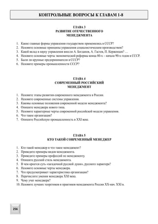 КОНТРОЛЬНЫЕ ВОПРОСЫ К ГЛАВАМ 1-8
ГЛАВА 3
РАЗВИТИЕ ОТЕЧЕСТВЕННОГО
МЕНЕДЖМЕНТА
1. Какие главные формы управления государством применялись в СССР?
2. Назовите основные принципы управления социалистическим производством?
3. Какой вклад в науку управления внесли А. Богданов, А. Гастев, П. Керженцев? …
4. Назовите основные черты экономической реформы конца 80-х – начала 90-х годов в СССР.
5. Были ли крупные предприниматели в СССР?
6. Назовите примеры промышленности СССР?
ГЛАВА 4
СОВРЕМЕННЫЙ РОССИЙСКИЙ
МЕНЕДЖМЕНТ
1. Назовите этапы развития современного менеджмента в России.
2. Назовите современные системы управления.
3. Каковы основные положения современной модели менеджмента?
4. Опишите менеджера нового типа.
5. Назовите характерные черты современной российской модели управления.
6. Что такое организация?
7. Опишите Российскую промышленность в XXI веке.
ГЛАВА 5
КТО ТАКОЙ СОВРЕМЕННЫЙ МЕНЕДЖЕР
1. Кто такой менеджер и что такое менеджмент?
2. Приведите примеры видов менеджмента.
3. Приведите примеры профессий по менеджменту.
4. Опишите русский стиль менеджмента.
5. В чем кроется суть «загадочной русской души», русского характера?
6. Назовите основные черты менеджера.
7. Что предусматривает характеристика организации?
8. Перечислите умения менеджера XXI века.
9. Чему учат менеджера?
10. Назовите лучших теоретиков и практиков менеджмента России XX-нач. XXI в.
256
 