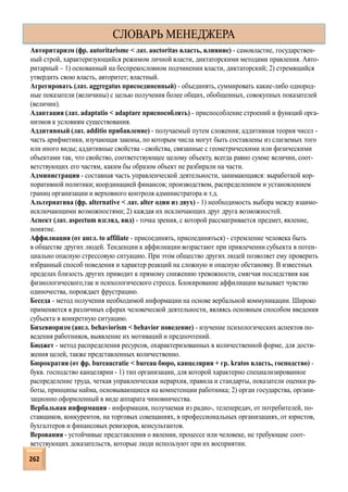 Авторитаризм (фр. autoritarisme < лат. auctoritas власть, влияние) - самовластие, государствен-
ный строй, характеризующийся режимом личной власти, диктаторскими методами правления. Авто-
ритарный – 1) основанный на беспрекословном подчинении власти, диктаторский; 2) стремящийся
утвердить свою власть, авторитет; властный.
Агрегировать (лат. aggregatus присоединенный) - объединять, суммировать какие-либо однород-
ные показатели (величины) с целью получения более общих, обобщенных, совокупных показателей
(величин).
Адаптация (лат. adaptatio < adaptare приспособлять) - приспособление строений и функций орга-
низмов к условиям существования.
Аддитивный (лат. additio прибавление) - получаемый путем сложения; аддитивная теория чисел -
часть арифметики, изучающая законы, по которым числа могут быть составлены из слагаемых того
или иного виды; аддитивные свойства - свойства, связанные с геометрическими или физическими
объектами так, что свойство, соответствующее целому объекту, всегда равно сумме величин, соот-
ветствующих его частям, каким бы образом объект не разбирали на части.
Администрация - составная часть управленческой деятельности, занимающаяся: выработкой кор-
поративной политики; координацией финансов; производством, распределением и установлением
границ организации и верховного контроля администратора и т.д.
Альтернатива (фр. alternative < лат. alter один из двух) - 1) необходимость выбора между взаимо-
исключающими возможностями; 2) каждая их исключающих друг друга возможностей.
Аспект (лат. aspectum взгляд, вид) - точка зрения, с которой рассматривается предмет, явление,
понятие.
Аффилиация (от англ. to affiliate - присоединять, присоединяться) - стремление человека быть
в обществе других людей. Тенденции к аффилиации возрастают при привлечении субъекта в потен-
циально опасную стрессовую ситуацию. При этом общество других людей позволяет ему проверить
избранный способ поведения и характер реакций на сложную и опасную обстановку. В известных
пределах близость других приводит к прямому снижению тревожности, смягчая последствия как
физиологического,так и психологического стресса. Блокирование аффилиации вызывает чувство
одиночества, порождает фрустрацию.
Беседа - метод получения необходимой информации на основе вербальной коммуникации. Широко
применяется в различных сферах человеческой деятельности, являясь основным способом введения
субъекта в конкретную ситуацию.
Бихевиоризм (англ. behaviorism < behavior поведение) - изучение психологических аспектов по-
ведения работников, выявление их мотиваций и предпочтений.
Бюджет - метод распределения ресурсов, охарактеризованных в количественной форме, для дости-
жения целей, также представленных количественно.
Бюрократия (от фр. bureaucratie < bureau бюро, канцелярия + гр. kratos власть, господство) -
букв. господство канцелярии - 1) тип организации, для которой характерно специализированное
распределение труда, четкая управленческая иерархия, правила и стандарты, показатели оценки ра-
боты, принципы найма, основывающиеся на компетенции работника; 2) орган государства, органи-
зационно оформленный в виде аппарата чиновничества.
Вербальная информация - информация, получаемая из радио-, телепередач, от потребителей, по-
ставщиков, конкурентов, на торговых совещаниях, в профессиональных организациях, от юристов,
бухгалтеров и финансовых ревизоров, консультантов.
Верования - устойчивые представления о явлении, процессе или человеке, не требующие соот-
ветствующих доказательств, которые люди используют при их восприятии.
СЛОВАРЬ МЕНЕДЖЕРА
262
 