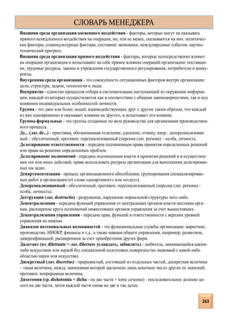 Внешняя среда организации косвенного воздействия - факторы, которые могут не оказывать
прямого немедленного воздействия на операции, но, тем не менее, сказываются на них: политичес-
кие факторы, социокультурные факторы, состояние экономики, международные события, научно-
технический прогресс.
Внешняя среда организации прямого воздействия - факторы, которые непосредственно влияют
на операции организации и испытывают на себе прямое влияние операций организации: поставщи-
ки, трудовые ресурсы, законы и учреждения государственного регулирования, потребители и конку-
ренты.
Внутренняя среда организации - это совокупность ситуационных факторов внутри организации:
цели, структура, задачи, технология и люди.
Восприятие - единство процессов отбора и систематизации поступающей из окружения информа-
ции, каждый из которых осуществляется как в соответствии с общими закономерностями, так и под
влиянием индивидуальных особенностей личности.
Группа - это двое или более людей, взаимодействующих друг с другом таким образом, что каждый
из них одновременно и оказывает влияние на другого, и испытывает его влияние.
Группы формальные - это группы созданные по воле руководства для организации производствен-
ного процесса.
Де... (лат. de...) - приставка, обозначающая отделение, удаление, отмену, напр.: деперсонализован-
ный – обезличенный, противоп. персонализованный (персона (лат. persona) – особа, личность.
Делегирование ответственности - передача подчиненным права принятия определенных решений
или права на решение определенных проблем.
Делегирование полномочий - передача подчиненным власти в принятии решений и в осуществле-
нии тех или иных действий, права использовать ресурсы организации для выполнения делегирован-
ных им задач.
Департаментизация - процесс организационного обособления, группирования специализирован-
ных работ в организации (от слова «департамент» или «отдел»).
Деперсонализованный - обезличенный, противоп. персонализованный (персона (лат. persona) -
особа, личность).
Деструкция (лат. destructio) - разрушение, нарушение нормальной структуры чего-либо.
Децентрализация - передача функций управления от центральных органов власти местным орга-
нам, расширение круга полномочий нижестоящих органов управления за счет вышестоящих.
Децентрализация управления - передача прав, функций и ответственности с верхних уровней
управления на нижние.
Диапазон потенциальных возможностей - это функциональные службы организации: маркетинг,
производство, НИОКР, финансы и т.д., а также навыки общего управления, например, развитием,
диверсификацией, расширением за счет приобретения других фирм.
Дилетант (ит. dilettante < лат. dilectare услаждать, забавлять) - любитель, занимающийся каким-
либо искусством или наукой без специальной подготовки; поверхностно знакомый с какой-либо
областью науки или искусства).
Дискретный (лат. discretus) - прерывистый, состоящий из отдельных частей; дискретная величина
– такая величина, между значениями которой заключено лишь конечное число других ее значений;
противоп. непрерывная величина.
Дихотомия (гр. dichotomia < dicha - на две части + tome сечение) - последовательное деление це-
лого на две части, затем каждой части снова на две и так далее.
СЛОВАРЬ МЕНЕДЖЕРА
263
 