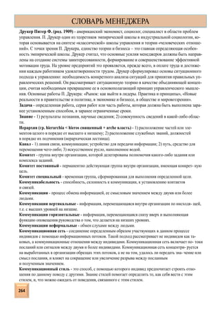 Друкер Питер Ф. (род. 1909) - американский экономист, социолог, специалист в области проблем
управления. П. Друкер один из теоретиков эмпирической школы в индустриальной социологии, ко-
торая основывается на синтезе «классической» школы управления и теории «человеческих отноше-
ний». С точки зрения П. Друкера, единство теории и бизнеса – это главная определяющая особен-
ность эмпирической школы. Друкер считал, что основные усилия менеджеров должны быть направ-
лены на создание системы заинтересованности, формирование и совершенствование эффективной
мотивации труда. На уровне предприятий это проявляется, прежде всего, в оплате труда и достиже-
нии каждым работником удовлетворенности трудом. Друкер сформулировал основы ситуационного
подхода к управлению: необходимость конкретного анализа ситуаций для принятия правильных уп-
равленческих решений. Он рассматривает ситуационную теорию в качестве объединяющей концеп-
ции, считая необходимым превращение ее в основополагающий принцип управленческого мышле-
ния. Основные работы П. Друкера: «Рынок: как выйти в лидеры. Практика и принципы», «Новые
реальности в правительстве и политике, в экономике и бизнесе, в обществе и мировоззрении».
Задача - определенная работа, серия работ или часть работы, которая должна быть выполнена зара-
нее установленным способом, в заранее ограниченные сроки.
Знание - 1) результаты познания, научные сведения; 2) совокупность сведений в какой-либо облас-
ти.
Иерархия (гр. hierarchia < hieros священный + arche власть) - 1) расположение частей или эле-
ментов целого в порядке от высшего к низшему; 2) расположение служебных званий, должностей
в порядке их подчинения (иерархическая лестница).
Канал - 1) линия связи, коммуникации; устройство для передачи информации; 2) путь, средство для
перемещения чего-либо; 3) искусственное русло, наполненное водой.
Комитет - группа внутри организации, которой делегированы полномочия какого-либо задания или
комплекса заданий.
Комитет постоянный - перманентно действующая группа внутри организации, имеющая конкрет- ную
цель.
Комитет специальный - временная группа, сформированная для выполнения определенной цели.
Коммуникабельность - способность, склонность к коммуникации, к установлению контактов
и связей.
Коммуникации - процесс обмена информацией, ее смысловым значением между двумя или более
людьми.
Коммуникации вертикальные - информация, перемещающаяся внутри организации по нисходя- щей,
т.е. с высших уровней на низшие.
Коммуникации горизонтальные - информация, перемещающаяся снизу вверх и выполняющая
функцию оповещения руководства о том, что делается на низших уровнях.
Коммуникации неформальные - обмен слухами между людьми.
Коммуникационная сеть - соединение определенным образом участвующих в данном процессе
индивидов с помощью информационных потоков. Такой подход рассматривает не индивидов как та-
ковых, а коммуникационные отношения между индивидами. Коммуникационная сеть включает по- токи
посланий или сигналов между двумя и более индивидами. Коммуникационная сеть концентри- руется
на выработанных в организации образцах этих потоков, а не на том, удалось ли передать зна- чение или
смысл послания, и влияет на сокращение или увеличение разрыва между посланным
и полученным значением.
Коммуникационный стиль - это способ, с помощью которого индивид предпочитает строить отно-
шения по данному поводу с другими. Знание стилей помогает определить то, как себя вести с этим
стилем, и, что можно ожидать от поведения, связанного с этим стилем.
СЛОВАРЬ МЕНЕДЖЕРА
264
 