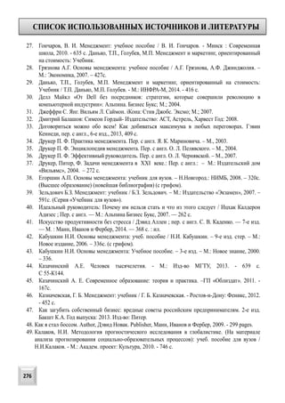 СПИСОК ИСПОЛЬЗОВАННЫХ ИСТОЧНИКОВ И ЛИТЕРАТУРЫ
276
27. Гончаров, В. И. Менеджмент: учебное пособие / В. И. Гончаров. - Минск : Современная
школа, 2010. - 635 с. Данько, Т.П., Голубев, М.П. Менеджмент и маркетинг, ориентированный
на стоимость: Учебник.
28. Грязнова А.Г. Основы менеджмента: учебное пособие / А.Г. Грязнова, А.Ф. Джинджолия. –
М.: Экономика, 2007. – 427с.
29. Данько, Т.П., Голубев, М.П. Менеджмент и маркетинг, ориентированный на стоимость:
Учебник / Т.П. Данько, М.П. Голубев. - М.: ИНФРА-М, 2014. - 416 c.
30. Делл Майкл «От Dell без посредников: стратегии, которые совершили революцию в
компьютерной индустрии»: Альпина. Бизнес Букс; М.; 2004.
31. Джеффри С. Янг. Вильям Л. Саймон. iКона: Стив Джобс. Эксмо; М.; 2007.
32. Дмитрий Балашов: Симеон Гордый- Издательство: АСТ, Астрель, Харвест Год: 2008.
33. Договориться можно обо всем! Как добиваться максимума в любых переговорах. Гэвин
Кеннеди, пер. с англ., 6-е изд., 2013, 409 с.
34. Друкер П. Ф. Практика менеджмента. Пер. с англ. Я. К. Мариновича. – М., 2003.
35. Друкер П. Ф. Энциклопедия менеджмента. Пер. с англ. О. Л. Пелявского. – М., 2004.
36. Друкер П. Ф. Эффективный руководитель. Пер. с англ. О. Л. Чернявской. – М., 2007.
37. Друкер, Питер, Ф. Задачи менеджмента в XXI веке.: Пер. с англ.: – М.: Издательский дом
«Вильямс», 2004. – 272 с.
38. Егоршин А.П. Основы менеджмента: учебник для вузов. – Н.Новгород.: НИМБ, 2008. – 320с.
(Высшее образование) (новейшая библиография) (с грифом).
39. Зельдович Б.З. Менеджмент: учебник / Б.З. Зельдович. – М.: Издательство «Экзамен», 2007. –
591с. (Серия «Учебник для вузов»).
40. Идеальный руководитель: Почему им нельзя стать и что из этого следует / Ицхак Калдерон
Адизес ; Пер. с англ. — М.: Альпина Бизнес Букс, 2007. — 262 с.
41. Искусство продуктивности без стресса / Дэвид Аллен ; пер. с англ. С. В. Каденко. — 7-е изд.
— М. : Манн, Иванов и Фербер, 2014. — 368 с. : ил.
42. Кабушкин Н.И. Основы менеджмента: учеб. пособие / Н.И. Кабушкин. – 9-е изд. стер. – М.:
Новое издание, 2006. – 336с. (с грифом).
43. Кабушкин Н.И. Основы менеджмента: Учебное пособие. – 3-е изд. – М.: Новое знание, 2000.
– 336.
44. Казачинский А.Е. Человек тысячелетия. - М.: Изд-во МГТУ, 2013. - 639 с.
С 55-К144.
45. Казачинский А. Е. Современное образование: теория и практика. –ГП «Облиздат». 2011. -
167с.
46. Казначевская, Г. Б. Менеджмент: учебник / Г. Б. Казначевская. - Ростов-н-Дону: Феникс, 2012.
- 452 с.
47. Как загубить собственный бизнес: вредные советы российским предпринимателям. 2-е изд.
Бакшт К.А. Год выпуска: 2013. Изд-во: Питер.
48. Как я стал боссом. Author, Дэвид Новак. Publisher, Манн, Иванов и Фербер, 2009. - 299 pages.
49. Калаков, Н.И. Методология прогностического исследования в глобалистике. (На материале
анализа прогнозирования социально-образовательных процессов): учеб. пособие для вузов /
Н.И.Калаков. - М.: Академ. проект: Культура, 2010. - 746 c.
 