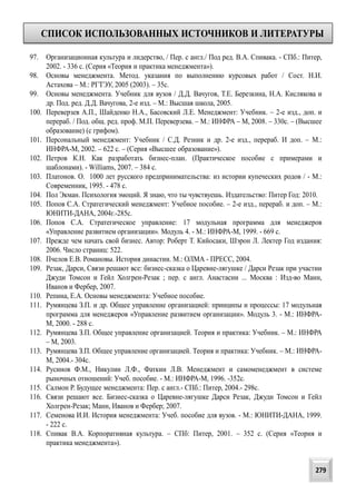 СПИСОК ИСПОЛЬЗОВАННЫХ ИСТОЧНИКОВ И ЛИТЕРАТУРЫ
279
97. Организационная культура и лидерство, / Пер. с англ./ Под ред. В.А. Спивака. - СПб.: Питер,
2002. - 336 с. (Серия «Теория и практика менеджмента»).
98. Основы менеджмента. Метод. указания по выполнению курсовых работ / Сост. Н.И.
Астахова – М.: РГТЭУ, 2005 (2003). – 35с.
99. Основы менеджмента. Учебник для вузов / Д.Д. Вачугов, Т.Е. Березкина, Н.А. Кислякова и
др. Под. ред. Д.Д. Вачугова, 2-е изд. – М.: Высшая школа, 2005.
100. Переверзев А.П., Шайденко Н.А., Басовский Л.Е. Менеджмент: Учебник. – 2-е изд., доп. и
перераб. / Под. общ. ред. проф. М.П. Переверзева. – М.: ИНФРА – М, 2008. – 330с. – (Высшее
образование) (с грифом).
101. Персональный менеджмент: Учебник / С.Д. Резник и др. 2-е изд., перераб. И доп. – М.:
ИНФРА-М, 2002. – 622 с. – (Серия «Высшее образование»).
102. Петров К.Н. Как разработать бизнес-план. (Практическое пособие с примерами и
шаблонами). - Williams, 2007. – 384 с.
103. Платонов. О. 1000 лет русского предпринимательства: из истории купеческих родов / - М.:
Современник, 1995. - 478 с.
104. Пол Экман. Психология эмоций. Я знаю, что ты чувствуешь. Издательство: Питер Год: 2010.
105. Попов С.А. Стратегический менеджмент: Учебное пособие. – 2-е изд., перераб. и доп. – М.:
ЮНИТИ-ДАНА, 2004г.-285с.
106. Попов С.А. Стратегическое управление: 17 модульная программа для менеджеров
«Управление развитием организации». Модуль 4. - М.: ИНФРА-М, 1999. - 669 с.
107. Прежде чем начать свой бизнес. Автор: Роберт Т. Кийосаки, Шэрон Л. Лектер Год издания:
2006. Число страниц: 522.
108. Пчелов Е.В. Романовы. История династии. М.: ОЛМА - ПРЕСС, 2004.
109. Резак, Дарси, Связи решают все: бизнес-сказка о Царевне-лягушке / Дарси Резак при участии
Джуди Томсон и Гейл Холгрен-Резак ; пер. с англ. Анастасии ... Москва : Изд-во Манн,
Иванов и Фербер, 2007.
110. Репина, Е.А. Основы менеджмента: Учебное пособие.
111. Румянцева З.П. и др. Общее управление организацией: принципы и процессы: 17 модульная
программа для менеджеров «Управление развитием организации». Модуль 3. - М.: ИНФРА-
М, 2000. - 288 с.
112. Румянцева З.П. Общее управление организацией. Теория и практика: Учебник. – М.: ИНФРА
– М, 2003.
113. Румянцева З.П. Общее управление организацией. Теория и практика: Учебник. – М.: ИНФРА-
М, 2004.- 304с.
114. Русинов Ф.М., Никулин Л.Ф., Фаткин Л.В. Менеджмент и самоменеджмент в системе
рыночных отношений: Учеб. пособие. - М.: ИНФРА-М, 1996. -352с.
115. Салмон Р. Будущее менеджмента: Пер. с англ.- СПб.: Питер, 2004.- 298с.
116. Связи решают все. Бизнес-сказка о Царевне-лягушке Дарси Резак, Джуди Томсон и Гейл
Холгрен-Резак; Манн, Иванов и Фербер; 2007.
117. Семенова И.И. История менеджмента: Учеб. пособие для вузов. - М.: ЮНИТИ-ДАНА, 1999.
- 222 с.
118. Спивак В.А. Корпоративная культура. – СПб: Питер, 2001. – 352 с. (Серия «Теория и
практика менеджмента»).
 