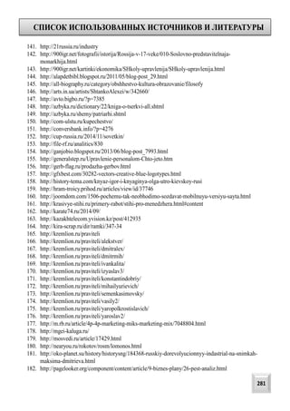 СПИСОК ИСПОЛЬЗОВАННЫХ ИСТОЧНИКОВ И ЛИТЕРАТУРЫ
281
141. http://21russia.ru/industry
142. http://900igr.net/fotografii/istorija/Rossija-v-17-veke/010-Soslovno-predstavitelnaja-
monarkhija.html
143. http://900igr.net/kartinki/ekonomika/SHkoly-upravlenija/SHkoly-upravlenija.html
144. http://alapdetbibl.blogspot.ru/2011/05/blog-post_29.html
145. http://all-biography.ru/category/obshhestvo-kultura-obrazovanie/filosofy
146. http://arts.in.ua/artists/ShtankoAlexei/w/342660/
147. http://avto.bigbo.ru/?p=7385
148. http://azbyka.ru/dictionary/22/kniga-o-tserkvi-all.shtml
149. http://azbyka.ru/shemy/patriarhi.shtml
150. http://com-ulstu.ru/kupechestvo/
151. http://conversbank.info/?p=4276
152. http://cup-russia.ru/2014/11/sovetkin/
153. http://file-rf.ru/analitics/830
154. http://ganjobio.blogspot.ru/2013/06/blog-post_7993.html
155. http://generalstep.ru/Upravlenie-personalom-Chto-jeto.htm
156. http://gerb-flag.ru/prodazha-gerbov.html
157. http://gfxbest.com/30282-vectors-creative-blue-logotypes.html
158. http://history-tema.com/knyaz-igor-i-knyaginya-olga-utro-kievskoy-rusi
159. http://hram-troicy.prihod.ru/articles/view/id/37746
160. http://joomdom.com/1506-pochemu-tak-neobhodimo-sozdavat-mobilnuyu-versiyu-sayta.html
161. http://krasivye-stihi.ru/primery-rabot/stihi-pro-menedzhera.html#content
162. http://karate74.ru/2014/09/
163. http://kazakhtelecom.yvision.kz/post/412935
164. http://kira-scrap.ru/dir/ramki/347-34
165. http://kremlion.ru/praviteli
166. http://kremlion.ru/praviteli/alekstver/
167. http://kremlion.ru/praviteli/dmitralex/
168. http://kremlion.ru/praviteli/dmitrmih/
169. http://kremlion.ru/praviteli/ivankalita/
170. http://kremlion.ru/praviteli/izyaslav3/
171. http://kremlion.ru/praviteli/konstantindobriy/
172. http://kremlion.ru/praviteli/mihailyurievich/
173. http://kremlion.ru/praviteli/semenkasimovsky/
174. http://kremlion.ru/praviteli/vasily2/
175. http://kremlion.ru/praviteli/yaropolkrostislavich/
176. http://kremlion.ru/praviteli/yaroslav2/
177. http://m.rb.ru/article/4p-4p-marketing-miks-marketing-mix/7048804.html
178. http://mgei-kaluga.ru/
179. http://mosvedi.ru/article/17429.html
180. http://nearyou.ru/rokotov/rosm/lomonos.html
181. http://oko-planet.su/history/historysng/184368-russkiy-dorevolyucionnyy-indastrial-na-snimkah-
maksima-dmitrieva.html
182. http://pagelooker.org/component/content/article/9-biznes-plany/26-pest-analiz.html
 