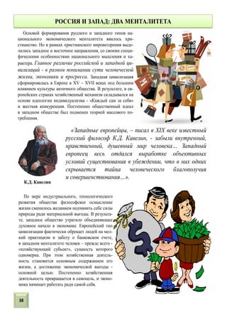 РОССИЯ И ЗАПАД: ДВА МЕНТАЛИТЕТА
По мере индустриального, технологического
развития общества философское осмысление
жизни сменилось желанием подчинить себе силы
природы ради материальной выгоды. В результа-
те, западное общество утратило объединяющее
духовное начало в экономике. Европейский тип
цивилизации фактически обрекает людей на мел-
кий практицизм и заботу о банковском счете,
в западном менталитете человек – прежде всего -
«хозяйствующий субъект», сущность которого
одномерна. При этом хозяйственная деятель-
ность становится основным содержанием его
жизни, а достижение экономической выгоды -
основной целью. Постепенно хозяйственная
деятельность превращается в самоцель, и эконо-
мика начинает работать ради самой себя.
Основой формирования русского и западного типов на-
ционального экономического менталитета явилось хри-
стианство. Но в рамках христианского мировоззрения выде-
лились западное и восточное направления, со своими специ-
фическими особенностями национального мышления и ха-
рактера. Главное различие российской и западной ци-
вилизаций - в разном понимании сути человеческой
жизни, экономики и прогресса. Западная цивилизация
сформировалась в Европе в XV – XVII веках под большим
влиянием культуры античного общества. В результате, в ев-
ропейских странах хозяйственный механизм складывался на
основе идеологии индивидуализма - «Каждый сам за себя»
и жесткая конкуренция. Постепенно общественный идеал
в западном обществе был подменен теорией массового по-
требления.
«Западные европейцы, – писал в XIX веке известный
русский философ К.Д. Кавелин, - забыли внутренний,
нравственный, душевный мир человека… Западный
европеец весь отдался выработке объективных
условий существования в убеждении, что в них одних
скрывается тайна человеческого благополучия
и совершенствования…».
К.Д. Кавелин
38
 
