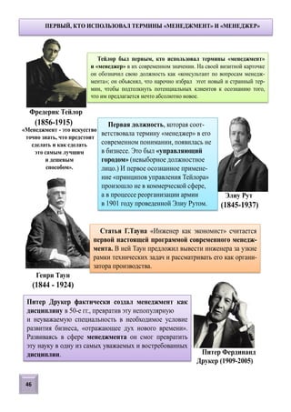 Тейлор был первым, кто использовал термины «менеджмент»
и «менеджер» в их современном значении. На своей визитной карточке
он обозначил свою должность как «консультант по вопросам менедж-
мента»; он объяснял, что нарочно избрал этот новый и странный тер-
мин, чтобы подтолкнуть потенциальных клиентов к осознанию того,
что им предлагается нечто абсолютно новое.
ПЕРВЫЙ, КТО ИСПОЛЬЗОВАЛ ТЕРМИНЫ «МЕНЕДЖМЕНТ» И «МЕНЕДЖЕР»
Фредерик Тейлор
«Менеджмент - это искусство
точно знать, что предстоит
сделать и как сделать
это самым лучшим
и дешевым
способом».
Первая должность, которая соот-
ветствовала термину «менеджер» в его
современном понимании, появилась не
в бизнесе. Это был «управляющий
городом» (невыборное должностное
лицо.) И первое осознанное примене-
ние «принципов управления Тейлора»
произошло не в коммерческой сфере,
а в процессе реорганизации армии
в 1901 году проведенной Элиу Рутом.
Элиу Рут
(1845-1937)
Статья Г.Тауна «Инженер как экономист» считается
первой настоящей программой современного менедж-
мента. В ней Таун предложил вывести инженера за узкие
рамки технических задач и рассматривать его как органи-
затора производства.
(1844 - 1924)
Генри Таун
(1856-1915)
Питер Друкер фактически создал менеджмент как
дисциплину в 50-е гг., превратив эту непопулярную
и неуважаемую специальность в необходимое условие
развития бизнеса, «отражающее дух нового времени».
Развиваясь в сфере менеджмента он смог превратить
эту науку в одну из самых уважаемых и востребованных
дисциплин. Питер Фердинанд
Друкер (1909-2005)
46
 