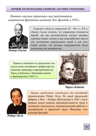 ПЕРВЫЙ, КТО ИСПОЛЬЗОВАЛ ПОНЯТИЕ «НАУЧНОЕ УПРАВЛЕНИЕ»
Первым зарубежным менеджером был английский
промышленник Роберт Оуэн. На своей прядильной
фабрике в Нью - Ленарке (Шотландия) в 1820 г. Оуэн
впервые решал вопросы производительности труда и
мотивации деятельности, взаимоотношений рабочего с
предприятием и процессом труда. Менеджер стал
реальной фигурой.
Первым учебником по управлению счи-
тается книга английского профессора ма-
тематики, инженера и предпринимателя
Чарльза Бебиджа «Экономика машин
и производства» (1832 г.).
Теоретик в области управления 30 – 40-х гг. XX в.
Лютер Гьюлик отмечал, что управление становится
наукой, так как систематически изучает явления,
стремясь понять, почему и как люди работают вместе
для достижения определенных целей и для того,
чтобы сделать эти системы сотрудничества более
полезными для человечества.
Лютер Гьюлик
Роберт Оуэн
Чарльз Бебидж
Понятие «научное управление» ввел представитель
американских фрахтовых кампаний Луис Брандейс в 1910 г.
47
 