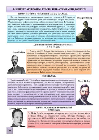 48
Предтечей возникновения школы научного управления стали опыты Ф.Тейлора с се-
кундомером в руках, отсчитывающим время выполнения нормы контрольного задания.
Обратив внимание на физиологические особенности каждого работника, Ф.Тейлор при-
шёл к выводу о необходимости нормирования труда и вознаграждения за выполнение
нормы. Изложил свои взгляды в трудах «Научная организация труда» (1912 г.), «Науч-
ные основы организации промышленных предприятий», «Тейлор о тейлоризме».Тейлор
пришел к мысли так организовать труд, чтобы выработанные правила, законы заменили
бы собой личные суждения отдельного работника. Роль управленца, способного опре-
делить, как и в каком объеме делать ту или иную работу исполнителю, значительно воз-
растала. Тейлор рассматривал управление как искусство знать точно, что предстоит
сделать и как это сделать самым лучшим и дешевым способом.
РАЗВИТИЕ ЗАРУБЕЖНОЙ ТЕОРИИ И ПРАКТИКИ МЕНЕДЖМЕНТА
Фредерик Тейлор
Анри Файоль
Развитие идей Ф. Тейлора было продолжено и французским инженером Анри
Файолем. В своей книге «Общее и промышленное управление» (1916 г.) он разбил
все операции на предприятии на группы: • технические (производство, обработка);
• коммерческие (покупка, продажа, обмен); • финансовые (привлечение капитала и
эффективное его использование); • страховые (охрана собственности и личности);
• учетные (бухгалтерия, статистика, инвентаризация); • административные и опре-
делил относительную важность этих операций для персонала и предприятия. Со-
гласно Файолю, управлять – это вести предприятие к цели, пытаясь наилучшим об-
разом использовать его ресурсы, обеспечив правильный ход шести операций, при-
чем последнюю Файоль и отнес к управлению.
АДМИНИСТРАТИВНАЯ КЛАССИЧЕСКАЯ ШКОЛА
20-30-Е ГГ. XX В.
Теоретически работы Ф. Тейлора были обоснованы инженером-социологом Максом
Вебером. Им были выдвинуты предпосылки, что жесткий порядок, подкрепленный
соответствующими правилами, – наиболее эффективный метод работы. Всю организа-
цию, считал Вебер, можно разложить на составные части, пронормировать работу каж-
дой из них, в том числе можно регламентировать и функции, и количество управлен-
цев. Такое разделение труда специализирует персонал и строит организацию по линей-
ному признаку, т.е. каждый отвечает за свои действия лишь перед вышестоящим на-
чальником. В этом смысл бюрократической системы М. Вебера. На верхних ступенях
управления рекомендовался принцип сочетания власти и ответственности, когда руко-
водителю давались жестко ограниченные полномочия и заранее оговоренная ответст-
венность, нарушать которые управленцам не разрешалось.
30-40-Е ГГ. XX В.
Макс Вебер
ШКОЛА НАУЧНОГО УПРАВЛЕНИЯ кон. XIX - нач. XX вв.
ШКОЛА ЧЕЛОВЕЧЕСКИХ ОТНОШЕНИЙ
30-50 ГГ. XX В.
Джордж Элтон Мейо
Э. Мейо Провёл «хоторнские эксперименты» в городке Хоторн вблизи
г. Чикаго (США) на предприятиях фирмы «Вестерн Электрик». Они
продолжались с 1927 по 1939 гг. и не имеют аналогов по масштабности и
длительности. Эксперименты показали, что искусство общения с людьми
должно было стать главным критерием отбора администраторов, начиная с
мастера.
 