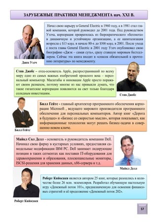 ЗАРУБЕЖНЫЕ ПРАКТИКИ МЕНЕДЖМЕНТА нач. XXI В.
57
Начал свою карьеру в General Electric в 1960 году, а в 1981 стал гла-
вой компании, которой руководил до 2001 года. Под руководством
Уэлча, корпорация превратилась из бюрократического «бегемота»
в динамичную и устойчивую организацию, а ее капитализация
возросла с $13 млрд. в начале 80-х до $500 млрд. в 2001. После ухода
с поста главы General Electric в 2001 году Уэлч опубликовал свою
биографию «Джэк – самая суть», сразу ставшую мировым бестсел-
лером. Сейчас эта книга входит в «список обязательной к прочте-
нию литературы» по менеджменту.
Билл Гейтс - главный архитектор программного обеспечения корпо-
рации Microsoft , ведущего мирового производителя программного
обеспечения для персональных компьютеров. Автор книг «Дорога
в будущее» и «Бизнес со скоростью мысли», которая показывает, как
информационные технологии могут решать бизнес-задачи в совер-
шенно новом ключе.
Майкл Сол Делл - основатель и руководитель компании Dell.
Начинал свою фирму в кустарных условиях, предоставляя са-
модельные модификации IBM PC. Dell занимает лидирующие
позиции в таких сегментах как поставки IT-оборудования для
здравоохранения и образования, плоскопанельные мониторы,
ISCSI-решения для хранения данных, x86-сервера и т.д.
Билл Гейтс
Джек Уэлч
Майкл Делл
Стив Джобс – отец-основатель Apple, распространивший по всему
миру одно из самых важных изобретений прошлого века – персо-
нальный компьютер. Масштабы и инновации Apple просто поража-
ют своим размахом, поэтому многие из нас привыкли думать, что
такие гигантские корпорации появляются на свет только благодаря
солидным инвестициям. Стив Джобс
Роберт Кийосаки является автором 25 книг, которые разошлись в коли-
честве более 26 млн. экземпляров. Разработал обучающую настольную
игру «Денежный поток 101», предназначенную для освоения финансо-
вых стратегий и её продолжение «Денежный поток 202».
Роберт Кийосаки
 