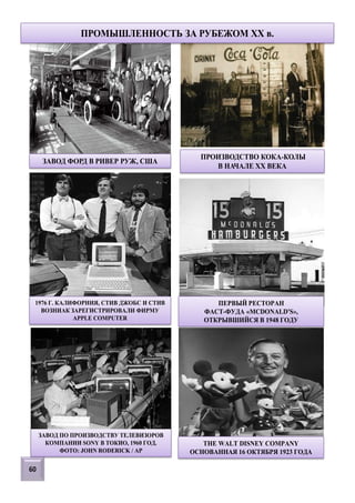 ЗАВОД ФОРД В РИВЕР РУЖ, США
ПРОИЗВОДСТВО КОКА-КОЛЫ
В НАЧАЛЕ ХХ ВЕКА
1976 Г. КАЛИФОРНИЯ, СТИВ ДЖОБС И СТИВ
ВОЗНИАК ЗАРЕГИСТРИРОВАЛИ ФИРМУ
APPLE COMPUTER
ПЕРВЫЙ РЕСТОРАН
ФАСТ-ФУДА «MCDONALD'S»,
ОТКРЫВШИЙСЯ В 1948 ГОДУ
ЗАВОД ПО ПРОИЗВОДСТВУ ТЕЛЕВИЗОРОВ
КОМПАНИИ SONY В ТОКИО, 1960 ГОД.
ФОТО: JOHN RODERICK / AP
60
ПРОМЫШЛЕННОСТЬ ЗА РУБЕЖОМ XX в.
THE WALT DISNEY COMPANY
ОСНОВАННАЯ 16 ОКТЯБРЯ 1923 ГОДА
 