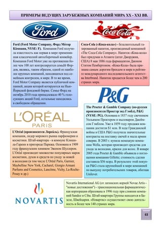 Ford (Ford Motor Company, Форд Мотор
Кампани, NYSE: F). Компания Ford получи-
ла известность как первая в мире применив-
шая классический автосборочный конвейер.
Компания Ford Motor уже на протяжении бо-
лее чем 100 лет контролируется семьёй Фор-
дов, являясь, таким образом, одной из наибо-
лее крупных компаний, находящихся под се-
мейным контролем, в мире. В то же время,
Ford Motor Company является публичной ком-
панией, акции которой котируются на Нью-
Йоркской фондовой бирже. Семье Форд на
октябрь 2010 года принадлежало 40 % голо-
сующих акций Ford, остальные находились
в свободном обращении.
Coca-Cola («Кока-кола») - безалкогольный га-
зированный напиток, производимый компанией
«The Coca-Cola Company». Напиток «Кока-кола»
был придуман в Атланте (штат Джорджия,
США) 8 мая 1886 года фармацевтом Джоном
Ститом Пембертоном. «Кока-Кола» была при-
знана самым дорогим брендом в мире в рейтин-
ге международного исследовательского агентст-
ва Interbrand. Напиток продается более чем в 200
странах мира.
The Procter & Gamble Company (по-русски
произносится Проктэр энд Гэмбл), P&G
(NYSE: PG). Основана в 1837 году свечником
Уильямом Проктером и мыловаром Джейм-
сом Гэмблом. Уже в 1859 году продажи ком-
пании достигли $1 млн. В ходе Гражданской
войны в США P&G получила значительные
контракты на поставку свечей и мыла армии
северян. В 2003 г. купила немецкую компа-
нию Wella, которая производит средства для
ухода за волосами, краски для волос. В январе
2005 года Procter & Gamble объявила о погло-
щении компании Gillette; стоимость сделки
составила $56 млрд. В результате этой покуп-
ки P&G стала крупнейшей в мире компанией
по выпуску потребительских товаров, обогнав
Unilever.
L’Oréal (произносится Лореаль). Французская
компания, лидер мирового рынка парфюмерии и
косметики. Штаб-квартира - в коммуне Клиши-
ла-Гаренн в пригороде Парижа. Основана в 1909
году французским химиком Эженом Шуллером.
L’Oréal производит множество популярных марок
косметики, духов и средств по уходу за кожей
и волосами (в том числе L’Oréal Paris, Garnier,
Maybelline New York, Cacharel, Giorgio Armani
Parfums and Cosmetics, Lancôme, Vichy, La-Roche-
Posay и др.)
ПРИМЕРЫ ВЕДУЩИХ ЗАРУБЕЖНЫХ КОМПАНИЙ МИРА XX - XXI ВВ.
Novartis International AG (от латинских корней Novae Artis -
"новые достижения") - транснациональная фармацевтичес-
кая корпорация образована в 1996 году при слиянии компа-
ний Sandoz и Ciba. Штаб-квартира Группы находится в Ба-
зеле, Швейцария. «Новартис» осуществляет свою деятель-
ность в более чем 140 странах мира.
63
 
