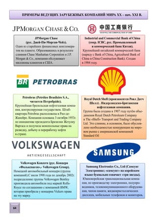 JPMorgan Chase
(рус. Джей-Пи-Морган-Чейз).
Один из старейших финансовых конгломера-
тов на планете. Образовавшись в результате
слияния Chase Manhattan Corporation и J.P.
Morgan & Co., компания обслуживает
миллионы клиентов в США.
ПРИМЕРЫ ВЕДУЩИХ ЗАРУБЕЖНЫХ КОМПАНИЙ МИРА XX – нач. XXI В.
Industrial and Commercial Bank of China
(сокр. ICBC, рус. Промышленный
и коммерческий банк Китая).
Крупнейший китайский коммерческий банк
(наряду с Bank of China, Agricultural Bank of
China и China Construction Bank). Создан
в 1984 году.
Petrobras (Petróleo Brasileiro S.A.,
читается Петробрайс).
Крупнейшая бразильская нефтегазовая компа-
ния, контролируемая государством. Штаб-
квартира Petrobras расположена в Рио-де-
Жанейро. Компания основана 3 октября 1953г.
по инициативе президента Бразилии Жетулиу
Варгаса и получила монопольные права на
разведку, добычу и переработку нефти
в стране.
Royal Dutch Shell (произносится Роял Датч
Шелл) . Нидерландско-британская
нефтегазовая компания.
Группа была создана в 1907 году путём объе-
динения Royal Dutch Petroleum Company
и The «Shell» Transport and Trading Company
Ltd. Это слияние, в основном, было обуслов-
лено необходимостью конкуренции на миро-
вом рынке с американской компанией
Standard Oil
Volkswagen Konzern (рус. Концерн
«Фольксваген»,- Volkswagen Group).
Немецкий автомобильный концерн (группа
компаний).С июля 1998 года по декабрь 2002г.
подразделение группы Volkswagen Bentley
производила автомобили под маркой Rolls-
Royce по соглашению с компанией BMW,
которая приобрела у концерна Vickers права
на эту марку.
Samsung Electronics Co., Ltd (Самсунг
Электроникс; «самсунг» на корейском
языке буквально означает «три звезды).
Южнокорейская транснациональная компа-
ния, по производству электроники, полупро-
водников, телекоммуникационного оборудова-
ния, чипов памяти, жидкокристаллических
дисплеев, мобильных телефонов и мониторов.
64
 
