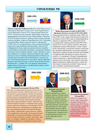80
Михаил Сергеевич Горбачев (1931). Последний Председатель
Президиума Верховного Совета СССР, затем первыйпредсе-
датель Верховного Совета СССР. Единственный Президент
СССР. Антиалкогольная кампания. Масштабная попытка ре-
формирования советской системы («Перестройка»). Введение
в СССР политики гласности, свободы слова и печати,демокра-
тических выборов. Авария на Чернобыльской АЭС. Окончание
холодной войны. Вывод советских войск из Афганистана
(1989). Отказ от государственного статуса коммунистической
идеологии и преследования инакомыслящих. Распад СССР
и Варшавского блока, переход социалистических странВос-
точной Европы к рыночной экономике и демократии.Ликвида-
ция целых классов ядерного оружия. Сделал заявление, в кото-
ром говорится, что, каждая союзная республика имеет право
выхода из Союза. Снижение обороноспособности России, по-
теря Россией союзников в Восточной Европе и «третьем ми-
ре». Исчезновение продуктов из магазинов, скрытая инфляция,
введение карточной системы на многие виды продовольствия.
Возрождение с 7 января 1991 года традиции празднования
православного Рождества на государственном уровне, объяв-
ление его нерабочим днём.
Борис Николаевич Ельцин (до 08/12/1991 -
Президент России в составе СССР) (1931-2007).
Лидер демократического движения конца 1980-х-на-
чала 1990-х годов, лидер сопротивления во время Ав-
густовского путча (1991), один из инициаторов Бело-
вежских соглашений (1991) о ликвидации СССР
и создании СНГ, принятия Конституции РФ (1993).
Распад СССР. Указ о свободе торговли. Денежные
сбережения граждан обесценились, а цены и курсы
валют увеличились за несколько месяцев в несколько
раз, ваучерная приватизация и залоговые аукционы,
приведшие к сосредоточению большей части бывшей
государственной собственности в руках немногих
людей (т. н. «олигархов»). Помимо гиперинфляции
страна столкнулась с такими проблемами, как спад
производства и неплатежи. Так, широкие масштабы
приняли невыплаты заработной платы, а также пен-
сий и других социальных пособий. Страна находи-
лась в глубоком экономическом кризисе.
1985-1991
Владимир Владимирович Путин (1952).
Взял курс на возрождение внешнеполитической са-
мостоятельности России. Обеспечение школ в сельс-
кой местности компьютерной техникой; увеличение
пенсий и пособий пенсионерам; упрощение процеду-
ры регистрации предпринимателей и налогообложе-
ния; обеспечение жильём семей военнослужащих;
укрепление курса российского рубля; строительство
множества физкультурных и оздоровительных комп-
лексов; досрочное погашение долгов бывшего СССР;
разгром бандитских группировок на Северном Кав-
казе; предотвращение развала Российской Федера-
ции; борьба с коррупцией и преступностью; привле-
чение зарубежных инвестиций; организация крупных
корпораций государственной формы собственности
как источника постоянных доходов; увеличение зарп-
латы гос. аппарату; разработка программ стимули-
рования рождаемости и поддержки молодых семей.
1990-1999
2000-2008
Дмитрий Анатольевич
Медведев(1965).
Куратор приоритетных нацио-
нальных проектов. Изданы указы
направленные на развитие строи-
тельства: обеспечение жильем
ветеранов, создание специально-
го Федерального фонда (для со-
действия развитию строительной
промышленности). Для усовер-
шенствования высшего образо-
вания был издан указ Медведева
«О федеральных университетах»,
который призван повысить ка-
чество образовательного
процесса.
2008-2012
Владимир Владимирович
Путин(1952).
В 2014 году провёл в ка-
честве главы страны-орга-
низатора Зимние Олим-
пийские игры 2014. Подпи-
сание Договора о принятии
в состав России Крыма
и образовании в составе
Российской Федерации
новых субъектов -Крыма
и Севастополя.
УПРАВЛЕНЦЫ РФ
 