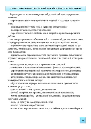 ХАРАКТЕРНЫЕ ЧЕРТЫ СОВРЕМЕННОЙ РОССИЙСКОЙ МОДЕЛИ УПРАВЛЕНИЯ
Характерными чертами современной российской модели управления
являются:
- стремление к интеграции различных моделей и подходов к управле-
нию;
- индивидуализм второго типа и «строгий коллективизм»;
- полихроническое восприятие времени;
- чередование застойно-стабильного и аварийно-кризисного режимов
работы;
- четкое разграничение обязанностей и полномочий, достаточно жесткая
структура управления, допускающая при этом делегирование власти;
- иерархическое управление с концентрацией громадной власти на са-
мом верху организации, почти полная зависимость сотрудников от произ-
вола руководства;
- существование огромной властной дистанции, принятие работниками
неравенства в распределении полномочий, принятии решений, вознаграж-
дении;
- непрозрачность, секретность принимаемых решений;
- отношения к подчиненным смешанные - формально-неформальные;
- стремление к корпоративной культуре в духе терпимости, равенства;
- ориентация на узкую специализацию работников и руководителей;
- ступенчатая, специализированная, как межорганизационная, так
и внутриорганизационная карьера;
- обусловленность карьеры личными отношениями с руководством
и личным результатом;
- ответственность, как правило, коллективная;
- способ контроля, как правило, по коллективным показателям;
- метод найма на работу - смешанный (по деловым качествам и после
окончания учебы);
- найм на работу на неопределенный срок;
- низкие гарантии для работников;
- идеал менеджера - сильная личность, способная принять на себя риск.
85
 