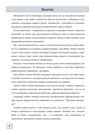 Менеджмент в той или иной форме существовал всегда там, где люди работали группами
и, как правило, в трех сферах человеческого общества: политической - необходимость уста-
новления и поддержания порядка в группах; экономической - необходимость в изыскании,
производстве и распределении ресурсов; оборонительной - защита от врагов.
Русская цивилизация – специфическое историческое и культурное понятие с уникальной
экономикой, где сменяли друг друга различные исторические этапы, на смену феодальной
раздробленности пришло централизованное государство. Переход к рынку выдвинул задачу
формирования российского менеджмента.
Мы - граждане Великой России, люди со своей многовековой культурой служения обще-
му делу, стремящиеся к постоянному совершенствованию, люди Победы. Именно синергия
лучшего опыта прошлых великих достижений, традиций отечественной культуры и совре-
менных подходов может сделать наши производственные процессы по-настоящему мас-
штабными, а изменения в обществе -необратимыми.
Пожалуй, в отечественной экономике нет более трудной и ответственной профессии, чем
профессия руководителя. Это предъявляет особые требования к подготовке современных
профессиональных управляющих - менеджеров.
Цель учебного пособия «Русский менеджмент в картинках» состоит в том, чтобы помочь
в изучении дисциплины и овладении научными принципами и методами системы менедж-
мента, закреплении необходимых навыков для применения их на практике.
Данное учебное пособие предназначено для студентов высших и средних специальных
учебных заведений, школьников, преподавателей, практических работников, а так же для
тех, кто интересуется современными проблемами управления фирмой (предприятием).
Содержание учебного пособия соответствует Государственному образовательному стан-
дарту высшего профессионального образования по специальности “Менеджмент организа-
ции”.
Учебное пособие включает в себя: введение, восемь глав основного текста, каждая из
которых сопровождается иллюстрациями, словарь терминов. Основной текст логически
разбит на восемь взаимосвязанных глав - от исторических основ менеджмента, до
теоретических, включающих основные понятия и определения.
Введение
8
 