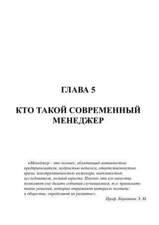 ГЛАВА 5
КТО ТАКОЙ СОВРЕМЕННЫЙ
МЕНЕДЖЕР
«Менеджер - это человек, обладающий активностью
предпринимателя, мудростью педагога, ответственностью
врача, конструктивностью инженера, пытливостью
исследователя, логикой юриста. Именно эти его качества
позволяют ему делать события случившимися, т.е. принимать
такие решения, которые отражают интересы человека
и общества, определяют их развитие».
Проф. Коротков Э. М.
 