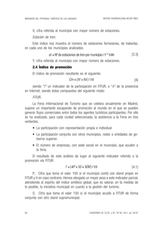 beatriz rodríguez/ana belén tineo
66
indicador del potencial turístico de las ciudades
CUADERNOS DE CC.EE. y ee., nº 60, 2011, pp. 59-87
X; cifra referida al municipio con mayor número de estaciones.
Estación de tren.
Este índice nos muestra el número de estaciones ferroviarias, de haberlas,
en cada uno de los municipios analizados.
[3.3]
Y; cifra referida al municipio con mayor número de estaciones.
2.4 Índice de promoción
El índice de promoción resultante es el siguiente:
[4]
siendo “f” un indicador de la participación en FITUR, e “it” de la presencia
en Internet, siendo éstos compuestos del siguiente modo:
FITUR.
La Feria Internacional de Turismo que se celebra anualmente en Madrid,
supone un importante escaparate de promoción al mundo en el que se pueden
generar flujos comerciales entre todos los agentes turísticos participantes. Por ello
se ha analizado, para cada ciudad seleccionada, la asistencia a la Feria en tres
vertientes.
•	 La participación con representación propia e individual
•	 La participación conjunta con otros municipios, redes o entidades de go-
bierno superior.
•	 El número de empresas, con sede social en el municipio, que acuden a
la feria.
El resultado de este análisis da lugar al siguiente indicador referido a la
promoción vía FITUR:
[4.1]
P; Cifra que toma el valor 100 si el municipio contó con stand propio en
FITUR y 0 en caso contrario. Hemos otorgado un mayor peso a este indicador parcial,
atendiendo al espíritu del índice sintético global, que es valorar, en la medida de
lo posible, la iniciativa municipal en cuanto a la gestión del turismo.
S; Cifra que toma el valor 100 si el municipio acudió a FITUR de forma
conjunta con otro stand supramunicipal.
et Y=nº de estaciones de tren por municipio / **100
Cm f it= +( )/5 5 10
f P S EM= + +(4 3 3 10)/
 