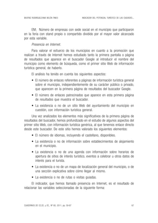 beatriz rodríguez/ana belén tineo
67
indicador del potencial turístico de las ciudades...
CUADERNOS DE CC.EE. y ee., nº 60, 2011, pp. 59-87
EM; Número de empresas con sede social en el municipio que participaron
en la feria con stand propio o compartido dividido por el mayor valor alcanzado
por esta variable.
Presencia en Internet.
Para valorar el esfuerzo de los municipios en cuanto a la promoción que
realizan a través de Internet hemos estudiado tanto la primera pantalla o página
de resultados que aparece en el buscador Google al introducir el nombre del
municipio como elemento de búsqueda, como el primer sitio Web de información
turística general, de haberlo.
El análisis ha tenido en cuenta los siguientes aspectos:
•	 El número de enlaces referentes a páginas de información turística general
sobre el municipio, independientemente de su carácter público o privado,
que aparecen en la primera página de resultados del buscador Google.
•	 El número de enlaces patrocinados que aparece en esta primera página
de resultados que muestra el buscador.
•	 La existencia o no de un sitio Web del ayuntamiento del municipio en
cuestión, con información turística general.
Una vez analizados los elementos más significativos de la primera página de
resultados del buscador, hemos profundizado en el estudio de algunos aspectos del
primer sitio Web, con información turística genérica, al que tenemos enlace directo
desde este buscador. De este sitio hemos valorado los siguientes elementos:
•	 El número de idiomas, incluyendo el castellano, disponibles.
•	 La existencia o no de información sobre establecimientos de alojamiento
en el municipio.
•	 La existencia o no de una agenda con información sobre horarios de
apertura de sitios de interés turístico, eventos a celebrar u otros datos de
interés para el turista.
•	 La existencia o no de un mapa de localización general del municipio, o de
una sección explicativa sobre cómo llegar al mismo.
•	 La existencia o no de rutas o visitas guiadas.
El indicador, que hemos llamado presencia en Internet, es el resultado de
relacionar las variables seleccionadas de la siguiente forma:
 