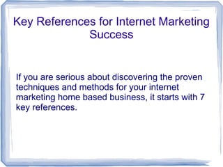 Key References for Internet Marketing
             Success


If you are serious about discovering the proven
techniques and methods for your internet
marketing home based business, it starts with 7
key references.
 