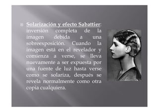 Solarización y efecto Sabattier:
inversión completa de la
imagen     debida     a    una
sobreexposición. Cuando la
imagen está en el revelador y
comienza a verse, se lleva
nuevamente a ser expuesta por
una fuente de luz hasta verse
como se solariza, después se
revela normalmente como otra
copia cualquiera.
 