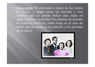 Coloreados: El coloreado a mano de las copias
en blanco y negro tiene un encanto y una
sutileza que no puede imitar una copia en
color. Muchas recuerdan los retratos de estudio
de colorido artificial, sobre todo en el caso de
niños, tan de moda en los años30, y los postales
de la época.
 