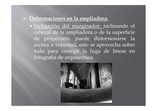 Deformaciones en la ampliadora:
 Inclinación del marginador: inclinando el
 cabezal de la ampliadora o de la superficie
 de proyección, puede distorsionarse la
 escena a voluntad, esto se aprovecha sobre
 todo para corregir la fuga de líneas en
 fotografía de arquitectura.
 