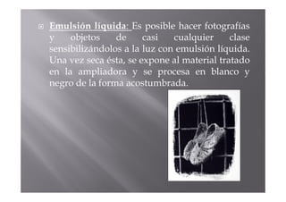 Emulsión líquida: Es posible hacer fotografías
y    objetos    de     casi   cualquier     clase
sensibilizándolos a la luz con emulsión líquida.
Una vez seca ésta, se expone al material tratado
en la ampliadora y se procesa en blanco y
negro de la forma acostumbrada.
 