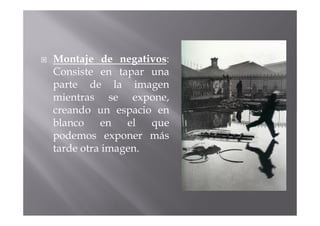Montaje de negativos:
Consiste en tapar una
parte de la imagen
mientras se expone,
creando un espacio en
blanco    en   el  que
podemos exponer más
tarde otra imagen.
 