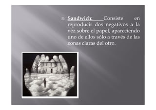 Sandwich:       Consiste       en
reproducir dos negativos a la
vez sobre el papel, apareciendo
uno de ellos sólo a través de las
zonas claras del otro.
 