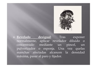 Revelado      desigual:       Tras     exponer
normalmente, aplicar revelador diluido o
concentrado    mediante      un    pincel, un
pulverizador o esponja. Una vez quelas
manchas afectadas alcancen la densidad
máxima, pasar al paro y fijador.
 