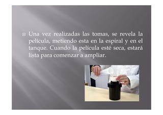 Una vez realizadas las tomas, se revela la
película, metiendo esta en la espiral y en el
tanque. Cuando la película esté seca, estará
lista para comenzar a ampliar.
 