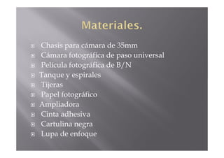 Chasis para cámara de 35mm
Cámara fotográfica de paso universal
Película fotográfica de B/N
Tanque y espirales
Tijeras
Papel fotográfico
Ampliadora
Cinta adhesiva
Cartulina negra
Lupa de enfoque
 
