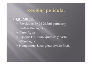 QUÍMICOS:
 Revelador: 1+ 31 20.3ml químico y
 hasta 650ml agua.
 Paro: Agua
 Fijador: 1+4 130ml químico y hasta
 650ml agua.
 Humectante: Unas gotas lavado final.
 
