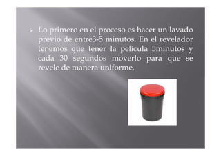 Lo primero en el proceso es hacer un lavado
previo de entre3-5 minutos. En el revelador
tenemos que tener la película 5minutos y
cada 30 segundos moverlo para que se
revele de manera uniforme.
 