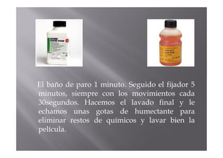 El baño de paro 1 minuto. Seguido el fijador 5
minutos, siempre con los movimientos cada
30segundos. Hacemos el lavado final y le
echamos unas gotas de humectante para
eliminar restos de químicos y lavar bien la
película.
 