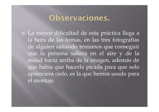 La mayor dificultad de esta práctica llega a
la hora de las tomas, en las tres fotografías
de alguien saltando teníamos que conseguir
que la persona saliera en el aire y de la
mitad hacia arriba de la imagen, además de
que había que hacerla picada para que solo
apareciera cielo, es la que hemos usado para
el montaje.
 