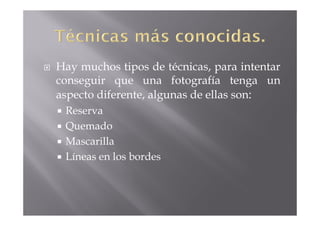 Hay muchos tipos de técnicas, para intentar
conseguir que una fotografía tenga un
aspecto diferente, algunas de ellas son:
 Reserva
 Quemado
 Mascarilla
 Líneas en los bordes
 