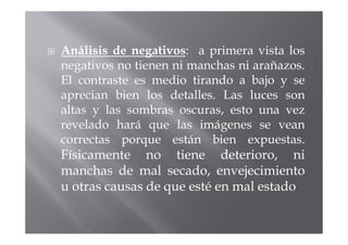 Análisis de negativos: a primera vista los
negativos no tienen ni manchas ni arañazos.
El contraste es medio tirando a bajo y se
aprecian bien los detalles. Las luces son
altas y las sombras oscuras, esto una vez
revelado hará que las imágenes se vean
correctas porque están bien expuestas.
Físicamente no tiene deterioro, ni
manchas de mal secado, envejecimiento
u otras causas de que esté en mal estado
 