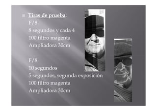 Tiras de prueba:
F/8
8 segundos y cada 4
100 filtro magenta
Ampliadora 30cm

F/8
10 segundos
5 segundos, segunda exposición
100 filtro magenta
Ampliadora 30cm
 