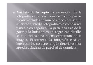 Análisis de la copia: la exposición de la
fotografía es buena, pero en esta copia se
pierden detalles de muchos tonos por ser un
solarizado, media fotografía está en positivo
y media en negativo. La parte positiva de la
gorra y la bufanda es un negro con detalle,
lo que indica una buena exposición de la
imagen. Físicamente la fotografía está en
buen estado, no tiene ningún deterioro ni se
aprecia veladura de papel ni de químicos.
 
