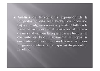 Análisis de la copia: la exposición de la
fotografía no está bien hecha, los tonos son
bajos y en algunas zonas se pierde detalle en la
parte de las luces. En el positivado al tratarse
de un sandwich en la copia aparece textura. El
contraste es bajo. Físicamente la copia se
encuentra en perfectas condiciones, no tiene
ninguna veladura ni de papel ni de película o
revelado.
 