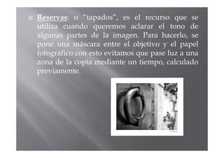 Reservas: o “tapados”, es el recurso que se
utiliza cuando queremos aclarar el tono de
algunas partes de la imagen. Para hacerlo, se
pone una máscara entre el objetivo y el papel
fotográfico con esto evitamos que pase luz a una
zona de la copia mediante un tiempo, calculado
previamente.
 