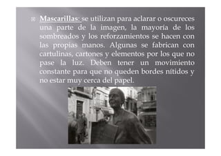 Mascarillas: se utilizan para aclarar o oscureces
una parte de la imagen, la mayoría de los
sombreados y los reforzamientos se hacen con
las propias manos. Algunas se fabrican con
cartulinas, cartones y elementos por los que no
pase la luz. Deben tener un movimiento
constante para que no queden bordes nítidos y
no estar muy cerca del papel.
 
