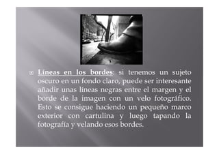Líneas en los bordes: si tenemos un sujeto
oscuro en un fondo claro, puede ser interesante
añadir unas líneas negras entre el margen y el
borde de la imagen con un velo fotográfico.
Esto se consigue haciendo un pequeño marco
exterior con cartulina y luego tapando la
fotografía y velando esos bordes.
 