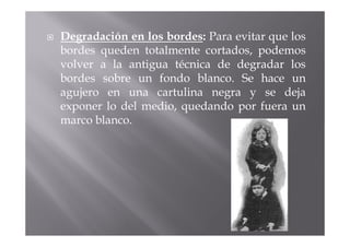 Degradación en los bordes: Para evitar que los
bordes queden totalmente cortados, podemos
volver a la antigua técnica de degradar los
bordes sobre un fondo blanco. Se hace un
agujero en una cartulina negra y se deja
exponer lo del medio, quedando por fuera un
marco blanco.
 