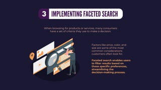 Factors like price, color, and
size are some of the most
common considerations
customers often look for.
Faceted search enables users
to ﬁlter results based on
these speciﬁc preferences,
streamlining the
decision-making process.
When browsing for products or services, many consumers
have a set of criteria they use to make a decision.
IMPLEMENTING FACETED SEARCH
3
 