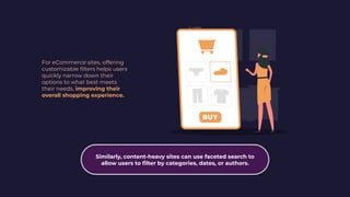 For eCommerce sites, offering
customizable ﬁlters helps users
quickly narrow down their
options to what best meets
their needs, improving their
overall shopping experience.
Similarly, content-heavy sites can use faceted search to
allow users to ﬁlter by categories, dates, or authors.
 