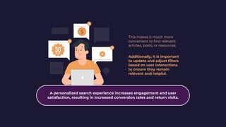This makes it much more
convenient to ﬁnd relevant
articles, posts, or resources.
Additionally, it is important
to update and adjust ﬁlters
based on user interactions
to ensure they remain
relevant and helpful.
A personalized search experience increases engagement and user
satisfaction, resulting in increased conversion rates and return visits.
 