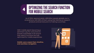 With mobile search becoming a
dominant way for consumers to
browse, businesses must ensure
their search functions are fully
optimized for mobile experiences.
As of 2024, approximately 4.88 billion people globally own a
smartphone, with 69% of them using their devices to research
products and services prior to making a purchase.
Mobile users expect fast, intuitive,
and seamless navigation.
OPTIMIZING THE SEARCH FUNCTION
FOR MOBILE SEARCH
4
 